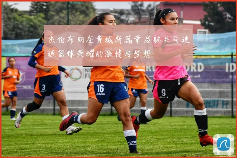 杰伦布朗在费城新篇章启航共同追逐篮球荣耀的激情与梦想