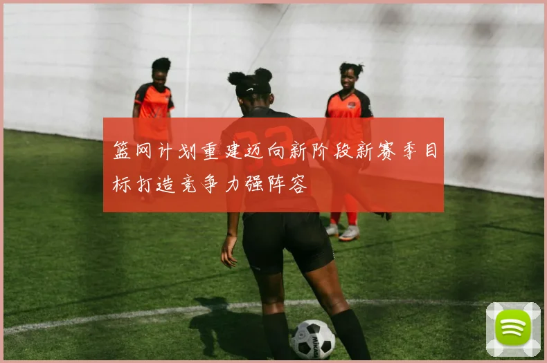篮网计划重建迈向新阶段新赛季目标打造竞争力强阵容