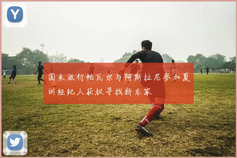 国米放行帕瓦尔与阿斯拉尼参加夏训经纪人获权寻找新东家