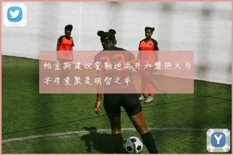 帕金斯建议霍勒迪离开加盟热火与字母重聚是明智之举