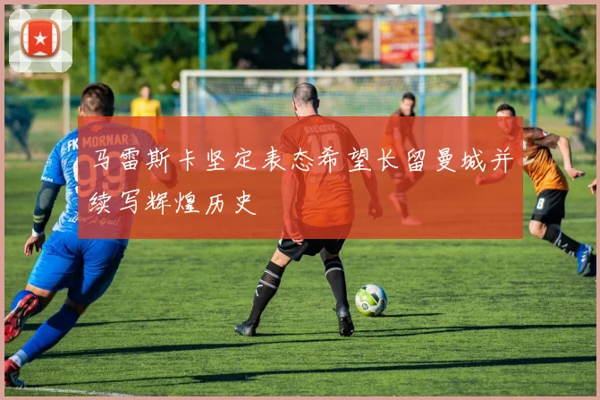 马雷斯卡坚定表态希望长留曼城并续写辉煌历史