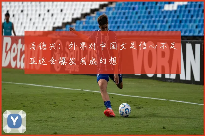 马德兴：外界对中国女足信心不足亚运会爆发或成幻想