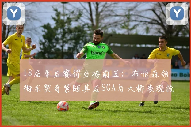 18届季后赛得分榜前五：布伦森领衔东契奇紧随其后SGA与大桥表现抢眼