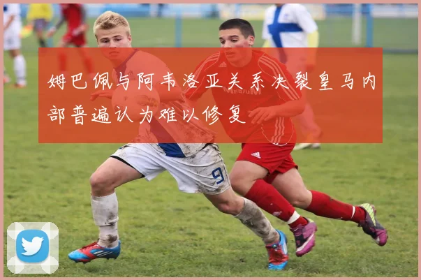 姆巴佩与阿韦洛亚关系决裂皇马内部普遍认为难以修复