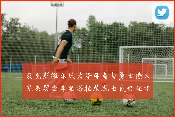 麦克斯维尔认为字母哥与勇士热火完美契合库里搭档展现出良好化学反应