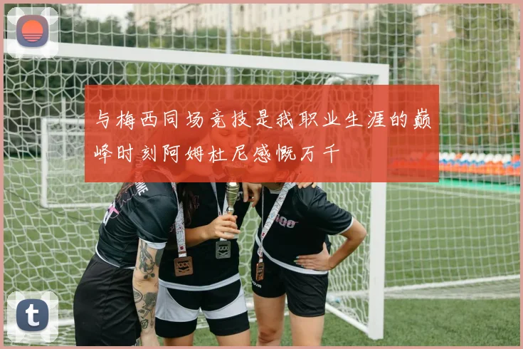 与梅西同场竞技是我职业生涯的巅峰时刻阿姆杜尼感慨万千