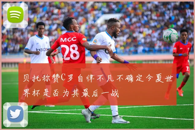 贝托称赞C罗自律不凡不确定今夏世界杯是否为其最后一战