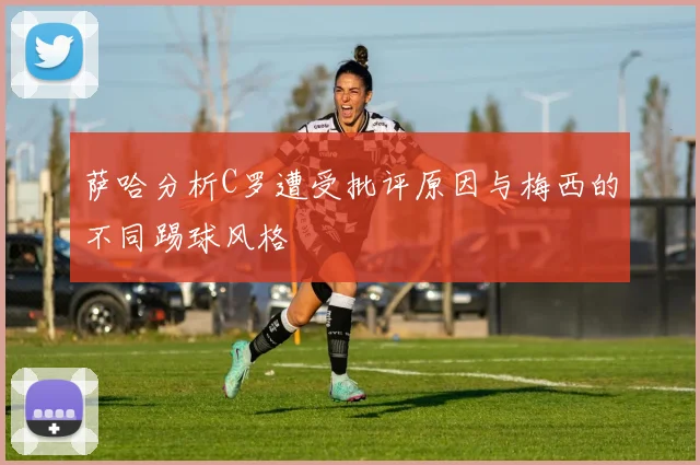 萨哈分析C罗遭受批评原因与梅西的不同踢球风格