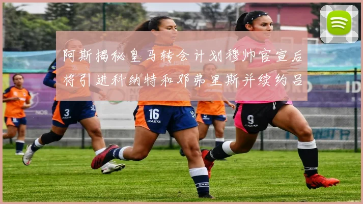 阿斯揭秘皇马转会计划穆帅官宣后将引进科纳特和邓弗里斯并续约吕迪格