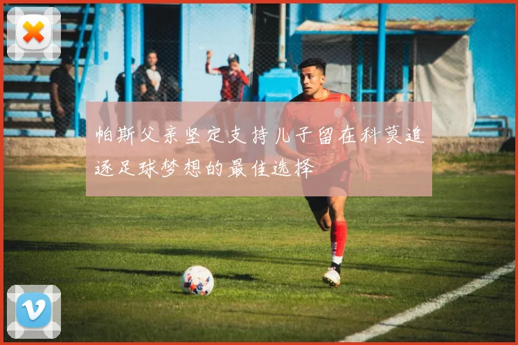 帕斯父亲坚定支持儿子留在科莫追逐足球梦想的最佳选择