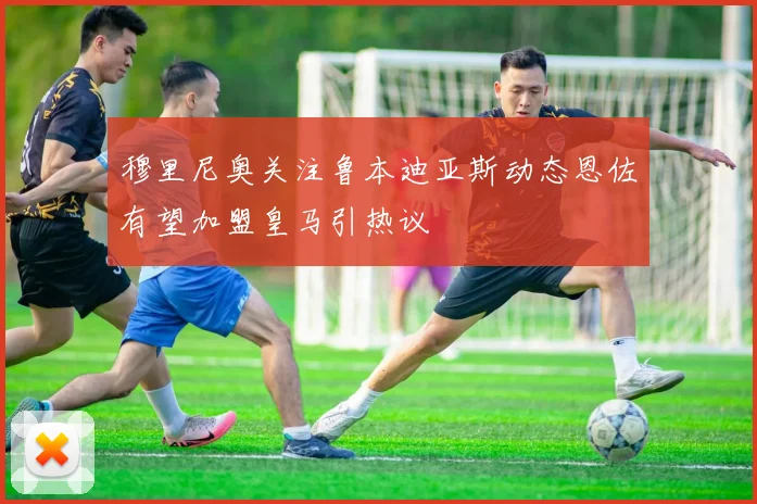 穆里尼奥关注鲁本迪亚斯动态恩佐有望加盟皇马引热议