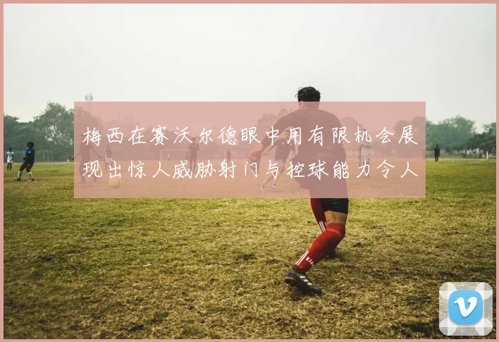 梅西在赛沃尔德眼中用有限机会展现出惊人威胁射门与控球能力令人赞叹