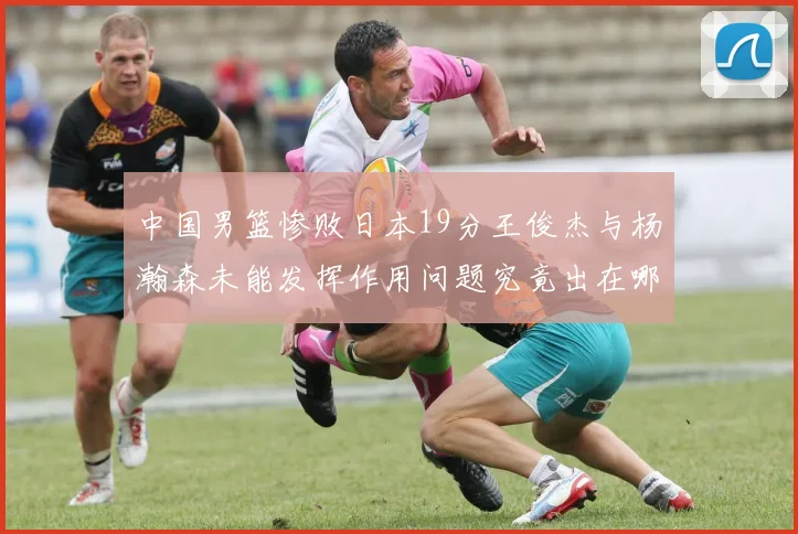 中国男篮惨败日本19分王俊杰与杨瀚森未能发挥作用问题究竟出在哪儿