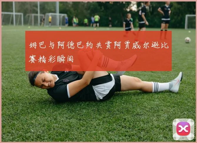 姆巴与阿德巴约共赏阿贾威尔逊比赛精彩瞬间