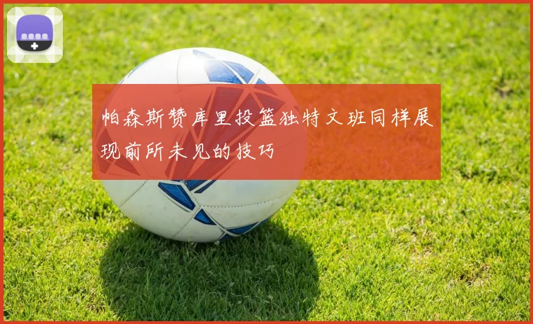帕森斯赞库里投篮独特文班同样展现前所未见的技巧