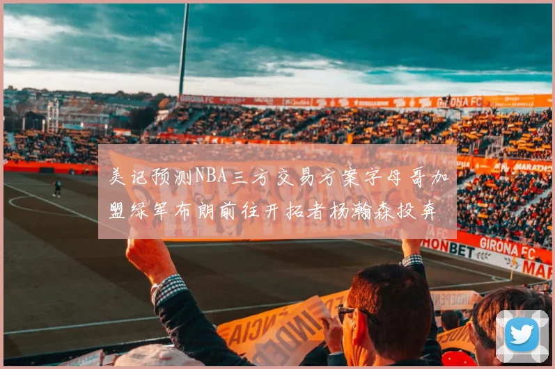 美记预测NBA三方交易方案字母哥加盟绿军布朗前往开拓者杨瀚森投奔雄鹿