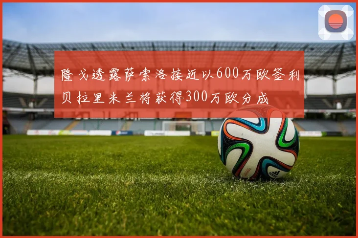 隆戈透露萨索洛接近以600万欧签利贝拉里米兰将获得300万欧分成