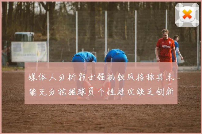 媒体人分析郭士强执教风格称其未能充分挖掘球员个性进攻缺乏创新性