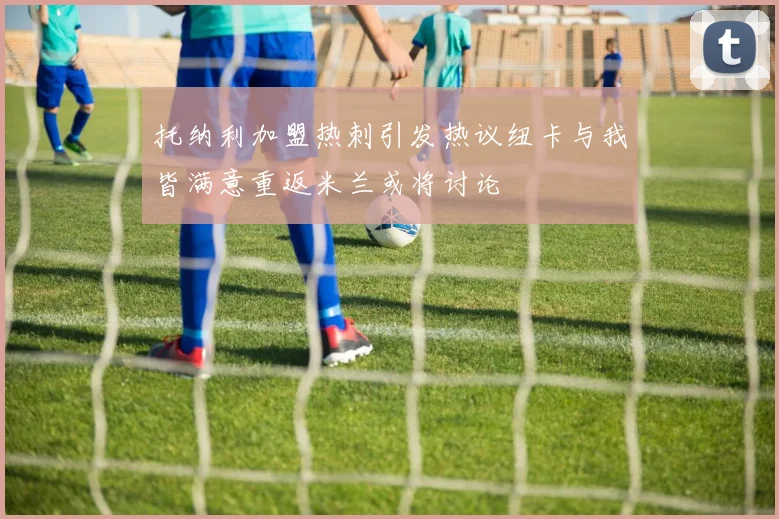 托纳利加盟热刺引发热议纽卡与我皆满意重返米兰或将讨论