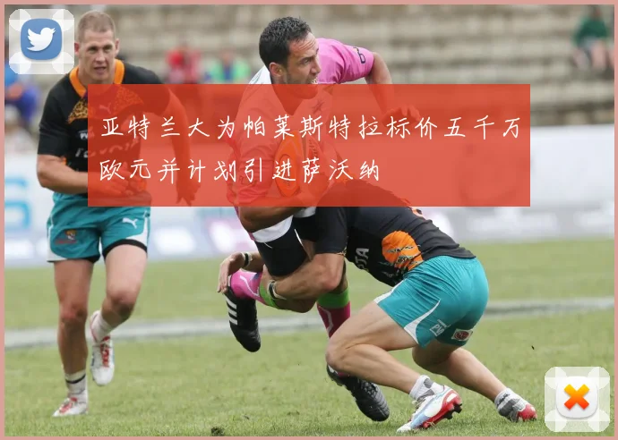亚特兰大为帕莱斯特拉标价五千万欧元并计划引进萨沃纳