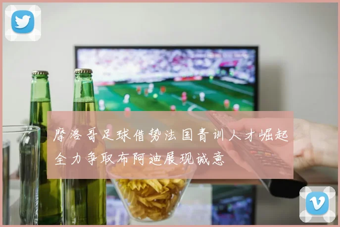 摩洛哥足球借势法国青训人才崛起全力争取布阿迪展现诚意