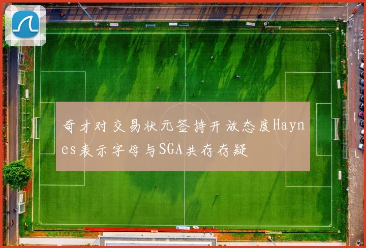 奇才对交易状元签持开放态度Haynes表示字母与SGA共存存疑