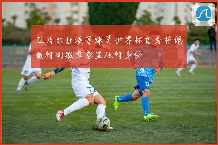 亚马尔杜埃等球员世界杯首秀将佩戴特制徽章彰显独特身份